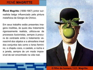 RENÉ MAGRITTE
René Magritte (1898-1967) pintor sur-
realista belga influenciado pela pintura
metafísica de Giorgio de Chirico.
Em seus trabalho estão presentes ima-
gens insólitas, às quais deu tratamento
rigorosamente realista, utilizou-se de
processos ilusionistas, sempre à procu-
ra do contraste entre o tratamento ve-
rossímil dos objetos e a atmosfera irreal
dos conjuntos tais como o torso femini-
no, o chapéu coco, o castelo, a rocha e
a janela, sempre de um modo impos-
sível de ser encontrado na vida real.
O filho do homem,1926. Magritte.
 