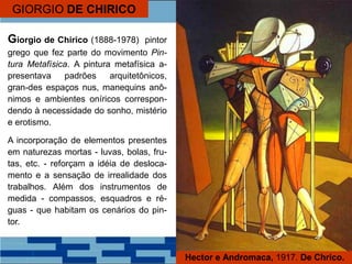 GIORGIO DE CHIRICO
Giorgio de Chirico (1888-1978) pintor
grego que fez parte do movimento Pin-
tura Metafísica. A pintura metafísica a-
presentava padrões arquitetônicos,
gran-des espaços nus, manequins anô-
nimos e ambientes oníricos correspon-
dendo à necessidade do sonho, mistério
e erotismo.
A incorporação de elementos presentes
em naturezas mortas - luvas, bolas, fru-
tas, etc. - reforçam a idéia de desloca-
mento e a sensação de irrealidade dos
trabalhos. Além dos instrumentos de
medida - compassos, esquadros e ré-
guas - que habitam os cenários do pin-
tor.
Hector e Andromaca, 1917. De Chrico.
 