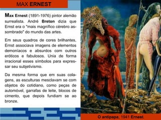MAX ERNEST
Max Ernest (1891-1976) pintor alemão
surrealista. André Breton dizia que
Ernst era o "mais magnífico cérebro as-
sombrado" do mundo das artes.
Em seus quadros de cores brilhantes,
Ernst associava imagens de elementos
demoníacos e absurdos com outros
eróticos e fabulosos. Unia de forma
irracional esses símbolos para expres-
sar seu subjetivismo.
Da mesma forma que em suas cola-
gens, as esculturas mesclavam se com
objetos do cotidiano, como peças de
automóvel, garrafas de leite, blocos de
cimento, que depois fundiam se ao
bronze.
O antipapa, 1941 Ernest.
 