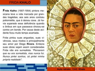 FRIDA KHALO
Frida Kalho (1907-1954) pintora me-
xicana teve a vida marcada por gran-
des tragédias; aos seis anos contraiu
poliomielite, que à deixou coxa. Já ha-
via superado essa deficiência quando
o ônibus em que passeava chocou-se
contra um bonde. Por causa deste aci-
dente ficou muito tempo acamada.
Frida pintou suas angustias, suas vi-
vências, seus medos e principalmente
seu amor por Diego Rivera. Embora
suas obras sejam assim consideradas
Frida não era surrealista. "Pensaram
que eu era surrealista, mas nunca fui.
Nunca pintei sonhos, só pintei minha
própria realidade".
Auto retrato, 1948. Khalo
 