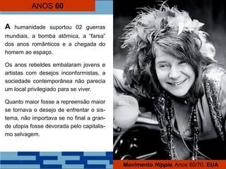 ANOS 60
A humanidade suportou 02 guerras
mundiais, a bomba atômica, a “farsa”
dos anos românticos e a chegada do
homem ao espaço.
Os anos rebeldes embalaram jovens e
artistas com desejos inconformistas, a
sociedade contemporânea não parecia
um local privilegiado para se viver.
Quanto maior fosse a repreensão maior
se tornava o desejo de enfrentar o sis-
tema, não importava se no final a gran-
de utopia fosse devorada pelo capitalis-
mo selvagem.
Movimento Hippie, Anos 60/70. EUA
 