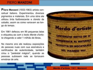 PIERO MANZONI
Piiero Manzoni (1933-1963) artista con-
ceitual italiano. Experimentou diversos
pigmentos e materiais. Em uma obra ele
utilizou tinta fosforescente e cloreto de
cobalto, assim as cores variavam ao lon-
go do tempo.
Em 1961 defecou em 90 pequenas latas
e etiquetou-as com o texto Merde d'artis-
ta chegando a valer 1 milhão de libras.
No mesmo ano ele realizou exposições
de pessoas nuas com sua assinatura e
certificados de autenticidade, também
criou o "pedestal mágico", quando as
pessoas subissem nele se tornavam
emobras de arte.
Merda d’artista, 1961. Manzoni
 