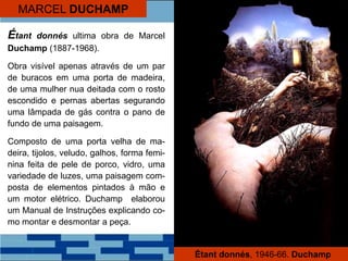 MARCEL DUCHAMP
Étant donnés ultima obra de Marcel
Duchamp (1887-1968).
Obra visível apenas através de um par
de buracos em uma porta de madeira,
de uma mulher nua deitada com o rosto
escondido e pernas abertas segurando
uma lâmpada de gás contra o pano de
fundo de uma paisagem.
Composto de uma porta velha de ma-
deira, tijolos, veludo, galhos, forma femi-
nina feita de pele de porco, vidro, uma
variedade de luzes, uma paisagem com-
posta de elementos pintados à mão e
um motor elétrico. Duchamp elaborou
um Manual de Instruções explicando co-
mo montar e desmontar a peça.
Étant donnés, 1946-66. Duchamp
 