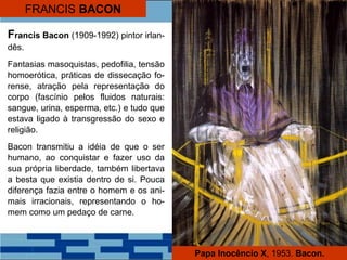 FRANCIS BACON
Papa Inocêncio X, 1953. Bacon.
Francis Bacon (1909-1992) pintor irlan-
dês.
Fantasias masoquistas, pedofilia, tensão
homoerótica, práticas de dissecação fo-
rense, atração pela representação do
corpo (fascínio pelos fluidos naturais:
sangue, urina, esperma, etc.) e tudo que
estava ligado à transgressão do sexo e
religião.
Bacon transmitiu a idéia de que o ser
humano, ao conquistar e fazer uso da
sua própria liberdade, também libertava
a besta que existia dentro de si. Pouca
diferença fazia entre o homem e os ani-
mais irracionais, representando o ho-
mem como um pedaço de carne.
 