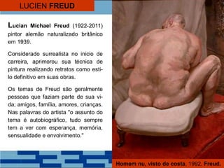 LUCIEN FREUD
Lucian Michael Freud (1922-2011)
pintor alemão naturalizado britânico
em 1939.
Considerado surrealista no inicio de
carreira, aprimorou sua técnica de
pintura realizando retratos como esti-
lo definitivo em suas obras.
Os temas de Freud são geralmente
pessoas que faziam parte de sua vi-
da; amigos, família, amores, crianças.
Nas palavras do artista "o assunto do
tema é autobiográfico, tudo sempre
tem a ver com esperança, memória,
sensualidade e envolvimento."
Homem nu, visto de costa, 1992. Freud.
 