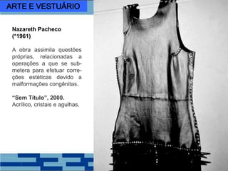 Nazareth Pacheco
(*1961)
A obra assimila questões
próprias, relacionadas a
operações a que se sub-
metera para efetuar corre-
ções estéticas devido a
malformações congênitas.
“Sem Título”, 2000.
Acrílico, cristais e agulhas.
ARTE E VESTUÁRIO
 