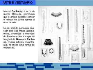 Marcel Duchamp e o movi-
mento Dadaísta permitiram
que o artista pudesse pensar
e realizar de outras formas a
obra de arte.
Neste sentido podemos ana-
lisar que dos trajes assimé-
tricos, dinâmicos e coloridos
do Futurismo até a roupa in-
tangível de Nazareth Pache-
co, muitos artistas encontra-
ram na roupa uma forma de
expressão.
ARTE E VESTUÁRIO
 
