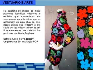 Na trajetória de criação de moda
podemos identificar criadores e
estilistas que apresentaram em
suas roupas características que as
aproximam de uma obra de arte,
peças únicas que refletem a ou-
sadia de seu criador alheio às crí-
ticas e correntes que poderiam im-
pedir sua manifestação plena.
Estilista russo, Slava Zaitsev.
Ungaro anos 90, inspiração POP.
VESTUÁRIO E ARTE
 