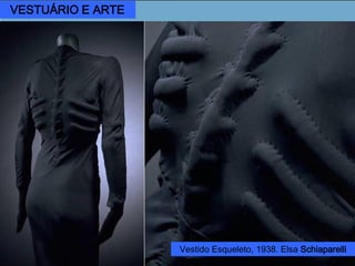 Elsa Schiaparelli (1890 – 1973)
Considerada a artista surrealista
no mundo de Alta Costura, as
roupas e acessórios criados por
suas idéias procuravam ser uma
síntese entre a moda e a arte.
Vestido com bolsos “Gaveta”,
1937.
Salvador Dalí.
Vênus de Milo
com gavetas,
1936.
VESTUÁRIO E ARTE
Vestido Esqueleto, 1938. Elsa Schiaparelli
 