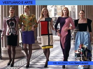 Yves Saint Laurent (*1936)
Adaptar uma linha fluida e simples
ao padrão das formas e cores do
artista Piet Mondrian permitiram a
criação de um clássico exemplo de
influência de arte aplicada à moda.
Vestido “Modrian”, 1965.
Piet Mondrian Composição
em vermelho, amarelo, azul,
1927.
VESTUÁRIO E ARTE
YSL Art Dress. Yves Saint Laurent
 