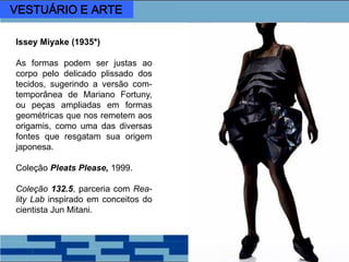 Issey Miyake (1935*)
As formas podem ser justas ao
corpo pelo delicado plissado dos
tecidos, sugerindo a versão com-
temporânea de Mariano Fortuny,
ou peças ampliadas em formas
geométricas que nos remetem aos
origamis, como uma das diversas
fontes que resgatam sua origem
japonesa.
Coleção Pleats Please, 1999.
Coleção 132.5, parceria com Rea-
lity Lab inspirado em conceitos do
cientista Jun Mitani.
VESTUÁRIO E ARTE
 