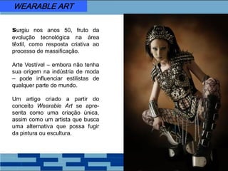 surgiu nos anos 50, fruto da
evolução tecnológica na área
têxtil, como resposta criativa ao
processo de massificação.
Arte Vestível – embora não tenha
sua origem na indústria de moda
– pode influenciar estilistas de
qualquer parte do mundo.
Um artigo criado a partir do
conceito Wearable Art se apre-
senta como uma criação única,
assim como um artista que busca
uma alternativa que possa fugir
da pintura ou escultura.
WEARABLE ART
 