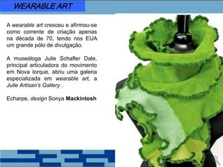A wearable art cresceu e afirmou-se
como corrente de criação apenas
na década de 70, tendo nos EUA
um grande pólo de divulgação.
A museóloga Julie Schafler Dale,
principal articuladora do movimento
em Nova Iorque, abriu uma galeria
especializada em wearable art, a
Julie Artisan’s Gallery .
Echarpe, design Sonya Mackintosh
WEARABLE ART
 
