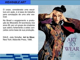 O corpo, considerado uma escul-
tura em ação, é à base do trabalho
para concepção de uma arte ves-
tível.
No Brasil o engajamento a produ-
ção da Wearable Art aconteceu nos
anos 80, por um grupo de criadores
que aderiu fortemente a estes con-
ceitos como base de sua produção.
DALE, Julie Schafler. Art to Wear.
New York: Abbeville Press, 1986.
WEARABLE ART
 