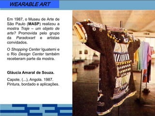 Em 1987, o Museu de Arte de
São Paulo (MASP) realizou a
mostra Traje – um objeto de
arte? Promovida pelo grupo
da Paradoxart e artistas
convidados.
O Shopping Center Iguatemi e
o Rio Design Center também
receberam parte da mostra.
Gláucia Amaral de Souza.
Capote, (...), Angola. 1987.
Pintura, bordado e aplicações.
WEARABLE ART
 