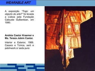 A exposição “Traje: um
objecto de arte?” foi levada
a Lisboa pela Fundação
Calouste Gulbenkian, em
1990.
Andréa Castor Kraemer e
Ma. Tereza Jobim Castor.
Interior e Exterior, 1989.
Casaco e Túnica, serti e
patchwork s/ seda pura
WEARABLE ART
 