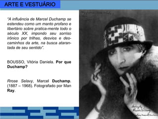 “A influência de Marcel Duchamp se
estendeu como um manto profano e
libertário sobre pratica-mente todo o
século XX, impondo seu sorriso
irônico por trilhas, desvios e des-
caminhos da arte, na busca ataran-
tada de seu sentido”.
BOUSSO, Vitória Daniela. Por que
Duchamp?
Rrose Selavy, Marcel Duchamp.
(1887 – 1968). Fotografado por Man
Ray.
ARTE E VESTUÁRIO
 
