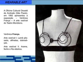 A Oficina Cultural Oswald
de Andrade (São Paulo),
em 1992 apresentou a
exposição – Verônica
França – A arte vestível
do Teatro Monótono.
Verônica França.
Arte vestível I. Lamê plis-
sado, alfinetes, dobradi-
ças.
Arte vestível II. Arame,
fecho e fita elástica.
WEARABLE ART
 