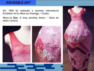 Em 1995 foi realizada a primeira International
Exhibition Art to Wear em Kwangju – Coréia.
Moon-Ja Kan. A long standing desire – Gaze de
seda e pintura.
WEARABLE ART
 