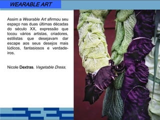 Assim a Wearable Art afirmou seu
espaço nas duas últimas décadas
do século XX, expressão que
tocou vários artistas, criadores,
estilistas que desejavam dar
escape aos seus desejos mais
lúdicos, fantasiosos e verdade-
iros.
Nicole Dextras. Vegetable Dress.
WEARABLE ART
 