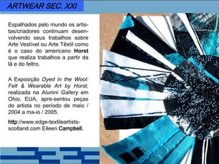Espalhados pelo mundo os artis-
tas/criadores continuam desen-
volvendo seus trabalhos sobre
Arte Vestível ou Arte Têxtil como
é o caso do americano Horst
que realiza trabalhos a partir da
lã e do feltro.
A Exposição Dyed in the Wool:
Felt & Wearable Art by Horst,
realizada na Alumni Gallery em
Ohio, EUA, apre-sentou peças
do artista no período de maio /
2004 a ma-io / 2005.
http://www.edge-textileartists-
scotland.com Eileen Campbell.
ARTWEAR SEC. XXI
 