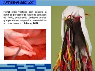 Horst criou vestidos sem costura, a
partir do processo de fusão de camadas
de feltro, produzindo pedaços planos
que podem ser drapeados ou envolvidos
ao redor do corpo. Aflame, 2002.
ARTWEAR SEC. XXI
 