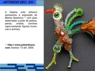 A Galeria Julie Artisans
apresentou a exposição de
Blanka Sperkova [4] com jóias
elaboradas a partir de pedras,
penas, cristais, conchas
repre-sentando figuras huma-
nas e animais.
[4] http:// www.julieartisans.
com. Acesso: 13 abr. 2005.
ARTWEAR SEC. XXI
 