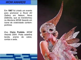 Em 1987 foi criado um evento
para promover a Rural Art
Gallery em Nelson, Nova
Zelândia, que se transformou
no Montana WOW Awards um
ícone de criatividade contem-
porânea.
Eos, Claire Prebble. WOW
Awards 2004. Prata esterlina
tecida, arame de cobre,
contas e seda.
WOW AWARDS
 