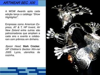 A WOW Awards após cada
edição lança o catálogo “Show
Highlights!”.
Empresas como American Ex-
press, AT & T, HP Invent, Air
New Zeland entre outras são
patrocinadoras que ampliam a
cada ano o evento e colabo-
ram com prêmios em dinheiro.
Spoon Head, Mark Crocker.
HP Children's Section Win-ner
2005. Lycra, utensílios de
cozinha.
ARTWEAR SEC. XXI
 