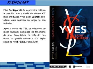 FASHION ART
Elsa Schiaparelli foi a primeira estilista
a conciliar arte e moda no século XX,
mas em dúvida Yves Saint Laurent con-
silidou este conceito ao longo do seu
trabalho.
Após a morte de YSL os criadores de
moda buscam inspiração no fenômeno
da arte, fruto talvez da reflexão das
obras do grande mestre e sua expo-
sição no Petit Palais, Paris 2010.
 