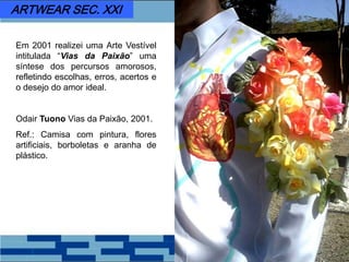 Em 2001 realizei uma Arte Vestível
intitulada “Vias da Paixão” uma
síntese dos percursos amorosos,
refletindo escolhas, erros, acertos e
o desejo do amor ideal.
Odair Tuono Vias da Paixão, 2001.
Ref.: Camisa com pintura, flores
artificiais, borboletas e aranha de
plástico.
ARTWEAR SEC. XXI
 