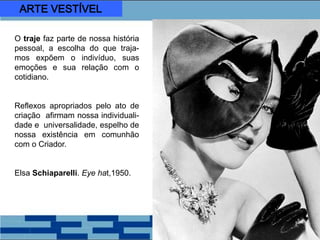 O traje faz parte de nossa história
pessoal, a escolha do que traja-
mos expõem o indivíduo, suas
emoções e sua relação com o
cotidiano.
Reflexos apropriados pelo ato de
criação afirmam nossa individuali-
dade e universalidade, espelho de
nossa existência em comunhão
com o Criador.
Elsa Schiaparelli. Eye hat,1950.
ARTE VESTÍVEL
 