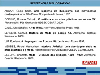 REFERÊNCIAS BIBLIOGRÁFICAS
ARGAN, Giulio Carlo. Arte Moderna do Iluminismo aos movimentos
contemporâneos. São Paulo: Companhia da Letras, 1992.
COELHO, Rosane Tiskoski. O estilista e as artes plásticas no século XX.
Florianópolis: Pós Graduação UDESC CEART, 2000.
DALE, Julie Schafler. Art to Wear. New York: Abbeville Press, 1986.
LEHNERT, Gertrud. História da Moda do Século XX. Alemanha, Colônia:
Könemann, 2000.
LURIE, Alison. A Linguagem das Roupas. Rio de Janeiro: Rocco 1997.
MENDES, Rafael Haendchen. Interface Artística: uma abordagem entre as
artes plásticas e a moda. Florianópolis: Pós Graduação UDESC CEART, 2003.
SEELING, Charlotte. Moda – O século dos estilistas: 1900 – 1999. Alemanha,
Colônia: Könemann, 2000.
 