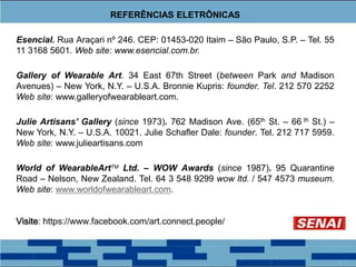 REFERÊNCIAS ELETRÔNICAS
Esencial. Rua Araçari nº 246. CEP: 01453-020 Itaim – São Paulo, S.P. – Tel. 55
11 3168 5601. Web site: www.esencial.com.br.
Gallery of Wearable Art. 34 East 67th Street (between Park and Madison
Avenues) – New York, N.Y. – U.S.A. Bronnie Kupris: founder. Tel. 212 570 2252
Web site: www.galleryofwearableart.com.
Julie Artisans’ Gallery (since 1973). 762 Madison Ave. (65th St. – 66 th St.) –
New York, N.Y. – U.S.A. 10021. Julie Schafler Dale: founder. Tel. 212 717 5959.
Web site: www.julieartisans.com
World of WearableArtTM Ltd. – WOW Awards (since 1987). 95 Quarantine
Road – Nelson, New Zealand. Tel. 64 3 548 9299 wow ltd. / 547 4573 museum.
Web site: www.worldofwearableart.com.
Visite: https://www.facebook.com/art.connect.people/
 
