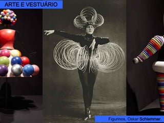 Oskar Schlemmer (1888 – 1943)
A partir da estética do construtivismo, idealizou trajes que transformavam os
bailarinos em formas geométricas, um espetáculo de dança-teatro aonde a
estrutura e construção das peças condicionam o movimento dos personagens.
Triadisches Ballet, 1922.
Figurinos, Oskar Schlemmer.
ARTE E VESTUÁRIO
 