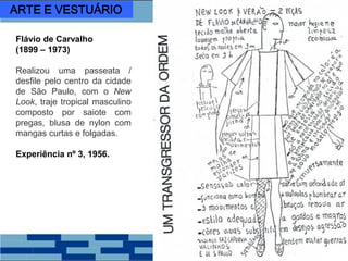 Flávio de Carvalho
(1899 – 1973)
Realizou uma passeata /
desfile pelo centro da cidade
de São Paulo, com o New
Look, traje tropical masculino
composto por saiote com
pregas, blusa de nylon com
mangas curtas e folgadas.
Experiência nº 3, 1956.
ARTE E VESTUÁRIO
 