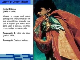 Hélio Oiticica
(1937 – 1980)
Visava o corpo real como
participante indispensável em
sua experiência, criando rou-
pas e capas que eram feitas
para usar e dançar, fundindo
corpo e obra numa só pele.
Parangolé 4, Nildo da Man-
gueira, 1964.
Parangolé, Caetano Veloso.
ARTE E VESTUÁRIO
 