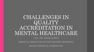 CHALLENGES IN
QUALITY
ACCREDITATION IN
MENTAL HEALTHCARE
COL. DR. EHAB ELBAZ
MEDICAL DIRECTOR OF PSYCHIATRY HOSPITAL
MAADI MEDICAL COMPOUND
 