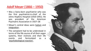 Adolf Meyer (1866 – 1950)
• Was a Swiss-born psychiatrist who was
the first psychiatrist-in-chief of the
Johns Hopkins Hospital (1910-1941). He
was president of the American
Psychiatric Association in 1927–28
• Meyer’s central ideas were holism and
integration .
• The complaint had to be understood in
terms of the life course of all their organ
systems, their instincts and their life
events and formulated as a
‘psychobiological reaction’.
 