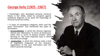 George Kelly (1905 -1967)
• Psychologist, who developed personal construct
theory in the 1950s, noted his complaint against
traditional diagnosis in his book The Psychology of
Personal Constructs (1955)
• In place of nosological categories, Kelly used the
word "formulation" and mentioned two types of
formulation:
• structuralization, in which the clinician organizes
clinical case information "in terms of dimensions
rather than in terms of disease entities“ while
focusing on "the more important ways in which
the client can change.
• construction, in which the clinician seeks a kind
of negotiated integration of the clinician's
organization of the case information with the
client's personal meanings
 