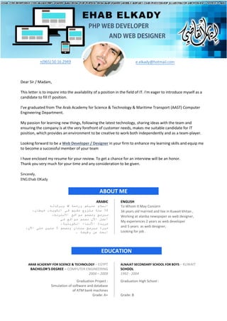 Sincerely,
ENG.Ehab ElKady
ABOUT ME
EHAB ELKADY
PHP WEB DEVELOPER
AND WEB DESIGNER
+(965) 50 16 2949 e.elkady@hotmail.com
Dear Sir / Madam,
This letter is to inquire into the availability of a position in the field of IT. I'm eager to introduce myself as a
candidate to fill IT position.
I’ve graduated from The Arab Academy for Science & Technology & Maritime Transport (AAST) Computer
Engineering Department.
My passion for learning new things, following the latest technology, sharing ideas with the team and
ensuring the company is at the very forefront of customer needs, makes me suitable candidate for IT
position, which provides an environment to be creative to work both independently and as a team-player.
Looking forward to be a Web Developer / Designer in your firm to enhance my learning skills and equip me
to become a successful member of your team
I have enclosed my resume for your review. To get a chance for an interview will be an honor.
Thank you very much for your time and any consideration to be given.
ARABIC ENGLISH
‫وﺑﺮﻛﺎﺗﮫ‬ ‫ﷲ‬ ‫ورﺣﻤﺔ‬ ‫ﻋﻠﯿﻜﻢ‬ ‫اﻟﺴﻼم‬
،‫ﺧﯿﻄﺎن‬ ,‫اﻟﻜﻮﯾﺖ‬ ‫ﻓﻲ‬ ‫ﻣﻘﯿﻢ‬ ‫ﻣﺘﺰوج‬ ‫ﺳﻨﺔ‬ 34
،‫اﻻﻧﺘﺮﻧﺖ‬ ‫ﻣﻮاﻗﻊ‬ ‫وﻣﺼﻤﻢ‬ ‫ﻣﺒﺮﻣﺞ‬
‫ﻓﻲ‬ ‫ﻣﻮاﻗﻊ‬ ‫ﻣﺼﻤﻢ‬ ‫اﻵن‬ ‫أﻋﻤﻞ‬
،‫اﻟﻜﻮﯾﺘﯿﺔ‬ ‫اﻷﻧﺒﺎء‬ ‫ﺟﺮﯾﺪة‬
،‫اﻵن‬ ‫ﺣﺘﻰ‬ ‫ﺳﻨﯿﻦ‬ 5 ‫وﻣﺼﻤﻢ‬ ‫ﺳﻨﺘﺎن‬ ‫ﻣﺒﺮﻣﺞ‬ ‫ﺧﺒﺮة‬
. ‫وﻇﯿﻔﺔ‬ ‫ﻋﻦ‬ ‫اﺑﺤﺚ‬
To Whom It May Concern
34 years old married and live in Kuwait khitan ,
Working at alanba newspaper as web designer,
My experiences 2 years as web developer
and 5 years as web designer,
Looking for job .
EDUCATION
ARAB ACADEMY FOR SCIENCE & TECHNOLOGY – EGYPT ALNAJAT SECONDARY SCHOOL FOR BOYS – KUWAIT
BACHELOR’S DEGREE – COMPUTER ENGINEERING SCHOOL
2004 – 2009 1992 - 2004
Graduation Project :
Simulation of software and database
of ATM bank machines
Grade: A+
Graduation High School :
Grade: B
 