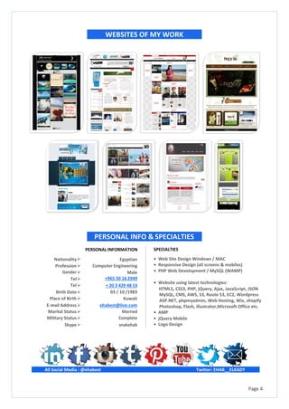 Page 4
All Social Media : @ehabest
WEBSITES OF MY WORK
PERSONAL INFO & SPECIALTIES
SPECIALTIES
• Web Site Design Windows / MAC
• Responsive Design (all screens & mobiles)
• PHP Web Development / MySQL (WAMP)
• Website using latest technologies:
HTML5, CSS3, PHP, jQuery, Ajax, JavaScript, JSON
MySQL, CMS, AWS, S3, Route 53, EC2, Wordpress
ASP.NET, phpmyadmin, Web Hosting, Wix, shopify
Photoshop, Flash, illustrator,Microsoft Office etc.
• AMP
• jQuery Mobile
• Logo Design
Twitter: EHAB__ELKADY
Nationality
PERSONAL INFORMATION
Egyptian
Profession Computer Engineering
Male
+965 50 16 2949
+ 20 3 429 48 53
03 / 10 /1983
Kuwait
Gender
Tel
Tel
Birth Date
Place of Birth
E-mail Address ehabest@live.com
Marital Status Married
Military Status Complete
Skype snakehab
 