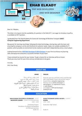 EHAB ELKADY
PHP WEB DEVELOPER
AND WEB DESIGNER
+(965) 50 16 2949 ehabest@live.com
Dear Sir / Madam,
This letter is to inquire into the availability of a position in the field of IT. I am eager to introduce myself as
a candidate to fill IT position.
I graduated from The Arab Academy for Science & Technology & Maritime Transport (AAST)
Computer Engineering Department.
My passion for learning new things, following the latest technology, sharing ideas with the team and
ensuring the company is at the very forefront of customer needs, makes me suitable candidate for IT
position, which provides an environment to be creative to work both independently and as a team-player.
Looking forward to be a PHP Web Developer & Web Designer in your firm to enhance my learning
skills and equip me to become a successful member of your team
I have enclosed my resume for your review. To get a chance for an interview will be an honor.
Thank you very much for your time and any consideration to be given.
Sincerely,
ENG. Ehab Elkady
ABOUT ME
ARABIC ENGLISH
ِ ‫ﱠ‬ ْ
� ُ‫ﺔ‬َ‫ﻤ‬ْ‫ﺣ‬َ‫ر‬ َ‫و‬ ْ‫ﻢ‬ُ‫ﻜ‬ْ‫ﯿ‬َ‫ﻠ‬َ‫ﻋ‬ ِ‫ﱠﻼم‬‫ﺴ‬ْ‫اﻟ‬
ُ‫ﮫ‬ُ‫ﺗ‬‫َﺎ‬‫ﻛ‬َ‫ﺮ‬َ‫ﺑ‬ َ‫و‬
‫ﻣﻬ‬
‫ﻨﺪ‬
‫ي‬
‫ض‬
�‫اﻟﻘﺎ‬ ‫إﻳﻬﺎب‬ ‫س‬
37
‫و‬ ‫ن‬ ‫ت‬
�‫ﻣ‬ ‫ﺳﻨﺔ‬
،‫ج‬
‫ﻣﻘ�ﻢ‬
‫ﰲ‬
، ‫ﺧ�ﻄﺎن‬ ‫اﻟ���ﺖ‬
‫كﻤﺒﻴﻮﺗﺮ‬‫ﻣﻬﻨﺪس‬
‫اﻵ‬ ‫أﻋﻤﻞ‬
‫ن‬
‫ﻣﻮاﻗﻊ‬ ‫ﻣﺼﻤﻢ‬
‫ﰲ‬
‫اﻟ���ﺘ�ﺔ‬ ‫اﻷﻧ�ﺎء‬ ‫ﺟ��ﺪة‬
،
9
‫ﺳﻨ‬
‫ﲔ‬
‫ﺧ‬
‫ﱪ‬
‫ة‬
‫ﰲ‬
‫ا‬ ‫ﺗﺼﻤ�ﻢ‬
‫ﳌ‬
‫ﻮاﻗﻊ‬
‫و‬
‫ﺳﻨﺘ‬
‫ﲔ‬
‫ﺧ‬
‫ﱪ‬
‫ة‬
‫ﰲ‬
‫ﺑﺮ‬
‫ﳎ‬
‫ا‬ ‫ﺔ‬
‫ﳌ‬
‫ﻲ‬ �
� ‫ا�ﺶ‬ ‫ﻲ‬ �
� ‫ﻮاﻗﻊ‬
‫ابﺤﺚ‬
‫وﻇ�ﻔﺔ‬ ‫ﻋﻦ‬
.
Peace be upon you and God's mercy and blessings
ENG. Ehab Elkady 37 years old married, living in
Kuwait khitan, computer engineering
Working now at alanba newspaper as
web designer, My experiences 9 years
as web designer
and 2 years as PHP web developer,
Looking for job.
EDUCATION
ARAB ACADEMY FOR SCIENCE & TECHNOLOGY – EGYPT ALNAJAT SECONDARY SCHOOL FOR BOYS – KUWAIT
BACHELOR’S DEGREE – COMPUTER ENGINEERING SCHOOL
2004 – 2009 1992 - 2004
Graduation Project:
Simulation of software anddatabase
of ATM bank machines
Grade: A+
Graduation High School:
Grade: B
 