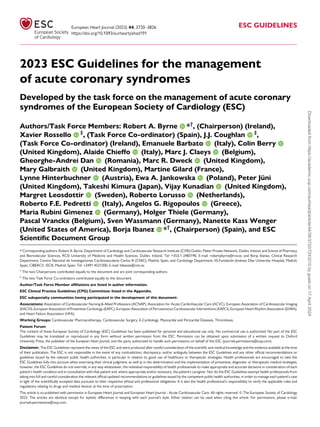 2023 ESC Guidelines for the management
of acute coronary syndromes
Developed by the task force on the management of acute coronary
syndromes of the European Society of Cardiology (ESC)
Authors/Task Force Members: Robert A. Byrne *†
, (Chairperson) (Ireland),
Xavier Rossello ‡
, (Task Force Co-ordinator) (Spain), J.J. Coughlan ‡
,
(Task Force Co-ordinator) (Ireland), Emanuele Barbato (Italy), Colin Berry
(United Kingdom), Alaide Chieffo (Italy), Marc J. Claeys (Belgium),
Gheorghe-Andrei Dan (Romania), Marc R. Dweck (United Kingdom),
Mary Galbraith (United Kingdom), Martine Gilard (France),
Lynne Hinterbuchner (Austria), Ewa A. Jankowska (Poland), Peter Jüni
(United Kingdom), Takeshi Kimura (Japan), Vijay Kunadian (United Kingdom),
Margret Leosdottir (Sweden), Roberto Lorusso (Netherlands),
Roberto F.E. Pedretti (Italy), Angelos G. Rigopoulos (Greece),
Maria Rubini Gimenez (Germany), Holger Thiele (Germany),
Pascal Vranckx (Belgium), Sven Wassmann (Germany), Nanette Kass Wenger
(United States of America), Borja Ibanez *†
, (Chairperson) (Spain), and ESC
Scientific Document Group
* Corresponding authors: Robert A. Byrne, Department of Cardiology and Cardiovascular Research Institute (CVRI) Dublin, Mater Private Network, Dublin, Ireland, and School of Pharmacy
and Biomolecular Sciences, RCSI University of Medicine and Health Sciences, Dublin, Ireland. Tel: +353-1-2483190, E-mail: robertabyrne@rcsi.ie; and Borja Ibanez, Clinical Research
Department, Centro Nacional de Investigaciones Cardiovasculares Carlos III (CNIC), Madrid, Spain, and Cardiology Department, IIS-Fundación Jiménez Díaz University Hospital, Madrid,
Spain, CIBERCV, ISCIII, Madrid, Spain. Tel: +3491 4531200, E-mail: bibanez@cnic.es
†
The two Chairpersons contributed equally to the document and are joint corresponding authors.
‡
The two Task Force Co-ordinators contributed equally to the document.
Author/Task Force Member affiliations are listed in author information.
ESC Clinical Practice Guidelines (CPG) Committee: listed in the Appendix.
ESC subspecialty communities having participated in the development of this document:
Associations: Association of Cardiovascular Nursing & Allied Professions (ACNAP), Association for Acute CardioVascular Care (ACVC), European Association of Cardiovascular Imaging
(EACVI), European Association of Preventive Cardiology (EAPC), European Association of Percutaneous Cardiovascular Interventions (EAPCI), European Heart Rhythm Association (EHRA),
and Heart Failure Association (HFA).
Working Groups: Cardiovascular Pharmacotherapy, Cardiovascular Surgery, E-Cardiology, Myocardial and Pericardial Diseases, Thrombosis.
Patient Forum
The content of these European Society of Cardiology (ESC) Guidelines has been published for personal and educational use only. No commercial use is authorized. No part of the ESC
Guidelines may be translated or reproduced in any form without written permission from the ESC. Permission can be obtained upon submission of a written request to Oxford
University Press, the publisher of the European Heart Journal, and the party authorized to handle such permissions on behalf of the ESC (journals.permissions@oup.com).
Disclaimer. The ESC Guidelines represent the views of the ESC and were produced after careful consideration of the scientific and medical knowledge and the evidence available at the time
of their publication. The ESC is not responsible in the event of any contradiction, discrepancy, and/or ambiguity between the ESC Guidelines and any other official recommendations or
guidelines issued by the relevant public health authorities, in particular in relation to good use of healthcare or therapeutic strategies. Health professionals are encouraged to take the
ESC Guidelines fully into account when exercising their clinical judgment, as well as in the determination and the implementation of preventive, diagnostic or therapeutic medical strategies;
however, the ESC Guidelines do not override, in any way whatsoever, the individual responsibility of health professionals to make appropriate and accurate decisions in consideration of each
patient’s health condition and in consultation with that patient and, where appropriate and/or necessary, the patient’s caregiver. Nor do the ESC Guidelines exempt health professionals from
taking into full and careful consideration the relevant official updated recommendations or guidelines issued by the competent public health authorities, in order to manage each patient’s case
in light of the scientifically accepted data pursuant to their respective ethical and professional obligations. It is also the health professional’s responsibility to verify the applicable rules and
regulations relating to drugs and medical devices at the time of prescription.
This article is co-published with permission in European Heart Journal and European Heart Journal - Acute Cardiovascular Care. All rights reserved. © The European Society of Cardiology
2023. The articles are identical except for stylistic differences in keeping with each journal’s style. Either citation can be used when citing this article. For permissions, please e-mail:
journals.permissions@oup.com
European Heart Journal (2023) 44, 3720–3826
https://doi.org/10.1093/eurheartj/ehad191
ESC GUIDELINES
Downloaded
from
https://academic.oup.com/eurheartj/article/44/38/3720/7243210
by
guest
on
17
April
2024
 
