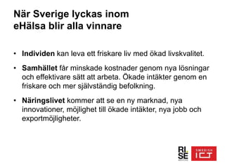 När Sverige lyckas inom
eHälsa blir alla vinnare
• Individen kan leva ett friskare liv med ökad livskvalitet.
• Samhället får minskade kostnader genom nya lösningar
och effektivare sätt att arbeta. Ökade intäkter genom en
friskare och mer självständig befolkning.
• Näringslivet kommer att se en ny marknad, nya
innovationer, möjlighet till ökade intäkter, nya jobb och
exportmöjligheter.
 