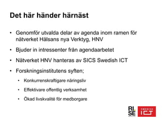 Det här händer härnäst
• Genomför utvalda delar av agenda inom ramen för
nätverket Hälsans nya Verktyg, HNV
• Bjuder in intressenter från agendaarbetet
• Nätverket HNV hanteras av SICS Swedish ICT
• Forskningsinstitutens syften;
• Konkurrenskraftigare näringsliv
• Effektivare offentlig verksamhet
• Ökad livskvalité för medborgare
 