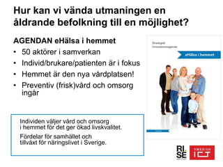 Hur kan vi vända utmaningen en
åldrande befolkning till en möjlighet?
AGENDAN eHälsa i hemmet
• 50 aktörer i samverkan
• Individ/brukare/patienten är i fokus
• Hemmet är den nya vårdplatsen!
• Preventiv (frisk)vård och omsorg
ingår
Individen väljer vård och omsorg
i hemmet för det ger ökad livskvalitet.
Fördelar för samhället och
tillväxt för näringslivet i Sverige.
 