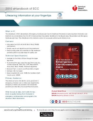 2010 eHandbook of ECC

 Lifesaving information at your fingertips
                                                                                A n ywh ere




 W h at is i t?
 The eHandbook of ECC (eHandbook of Emergency Cardiovascular Care for Healthcare Providers) includes important information and
 treatment recommendations from the 2010 American Heart Association Guidelines for Cardiopulmonary Resuscitation and Emergency
 Cardiovascular Care. This eHandbook is the electronic version of our popular printed quick-reference tool.

 C o n t a i ns
 • nformation for ACLS, ACLS-EP, BLS, PALS, PEARS
   I
   and Newborn
 •  imple, easy-to-use algorithms and drug treatments
   S
 •  tep-by-step guides and checklists to help healthcare
   S
   providers perform accurate steps for quality care

 Tech ni c a l Sp e c ifications
 •  vailable for the iPad or iPhone through the Apple
   A
   App Store
 •  o download the app, search the App Store using any
   T
   of these keywords: AHA, ECC, CPR, Resuscitation,
   ACLS, BLS, PALS, PEARS, Treatment Algorithms
 •  evices: iPad 1, 2 and 3; and iPhone 3GS or higher
   D
 •  oftware: iOS 4 or higher
   S
 •  pace requirements: up to 15MB; the handbook itself
   S
   may be up to 120MB

 Pr i ma r y Aud ie nce
 This reference tool is intended for use by personnel in
 emergency, intensive care or critical care departments,
 emergency medical care providers, first responders
 and AHA and other BLS, ACLS and PALS Instructors.


                                                                       Product Retail Price:
 When lives are at stake, don’t settle for less.
                                                                       $20.99 (introductory price, valid through January 5, 2013)
 Insist on quality training from the leader in
                                                                       $24.99 (beginning January 6, 2013)
 emergency cardiovascular care programs: the
 American Heart Association.
                                                                       BLS   ACLS   PALS      ECCHEALTHCARE



www.heart.org/healthcaretraining               •    To download, visit: http://www.apple.com/osx/apps/#mac-app-store




                                                                                                ©2012, American Heart Association. 90-1589 10/12
 