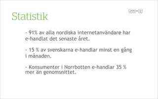 Statistik
   - 91% av alla nordiska internetanvändare har
   e-handlat det senaste året.

   - 15 % av svenskarna e-handlar minst en gång
   i månaden.

   - Konsumenter i Norrbotten e-handlar 35 %
   mer än genomsnittet.
 