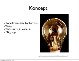 Koncept
- Komplement, inte konkurrens.
-Värde.
- Tänk större än vad ni är.
- Målgrupp.
http://www.ﬂickr.com/photos/aloshbennett/540105576/sizes/l/in/photostream/
torsdag den 25 november 2010
 